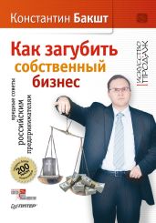 Как загубить собственный бизнес. Вредные советы российским предпринимателям - Бакшт Константин Александрович