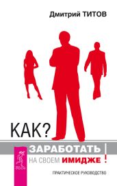 Как? Заработать на своем имидже! Практическое руководство - Титов Дмитрий Юрьевич