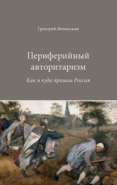 Периферийный авторитаризм. Как и куда пришла Россия - Явлинский Григорий Алексеевич