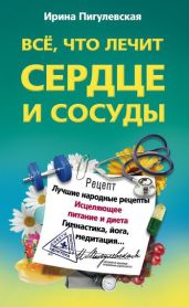 Всё, что лечит сердце и сосуды. Лучшие народные рецепты, исцеляющее питание и диета, гимнастика, йога, медитация - Пигулевская Ирина Станиславовна