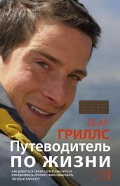 Путеводитель по жизни. Как добиться своих целей, научиться преодолевать препятствия и выковать твердый характер - Гриллс Беар