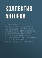 Комментарий к Федеральному закону от 3 августа 2018 г. № 289-ФЗ «О таможенном регулировании в Российской Федерации и о внесении изменений в отдельные законодательные акты Российской Федерации» (постатейный) - Коллектив авторов