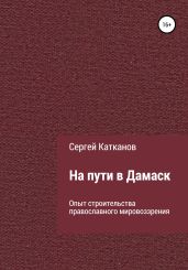 На пути в Дамаск. Опыт строительства православного мировоззрения - Катканов Сергей Юрьевич