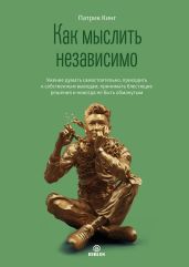 Как мыслить независимо. Умение думать самостоятельно, приходить к собственным выводам, принимать блестящие решения и никогда не быть обманутым - Кинг Патрик