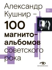 100 магнитоальбомов советского рока. Избранные страницы истории отечественного рока. 1977 – 1991. 15 лет подпольной звукозаписи - Кушнир Александр Исаакович